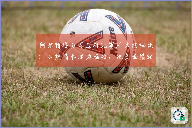 阿尔特塔分享应对比赛压力的秘诀：以热情和活力面对，把负面情绪抛诸脑后