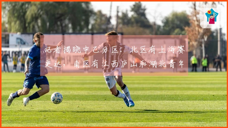 记者揭晓中乙分区：北区有上海赛更达，南区有江西庐山和湖北青年星