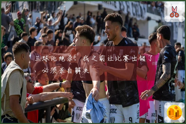 三球论绝杀：我之前让比赛出错了，必须亲自解决