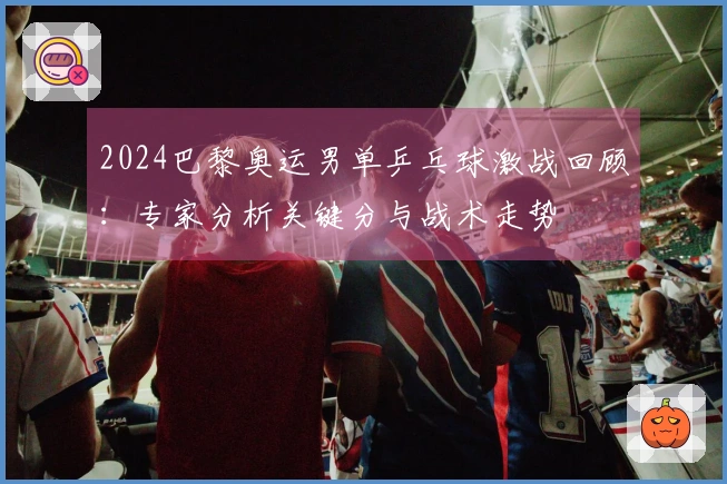 2024巴黎奥运男单乒乓球激战回顾：专家分析关键分与战术走势
