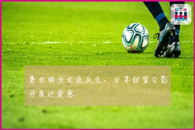 费尔明为女友庆生，分享甜蜜合影并表达爱意