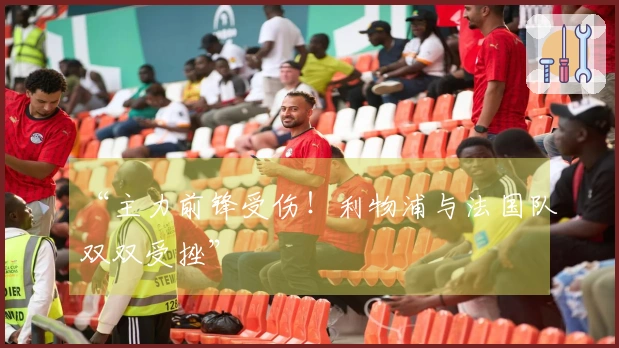 “主力前锋受伤！利物浦与法国队双双受挫”