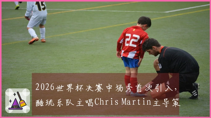 2026世界杯决赛中场秀首次引入，酷玩乐队主唱Chris Martin主导策划