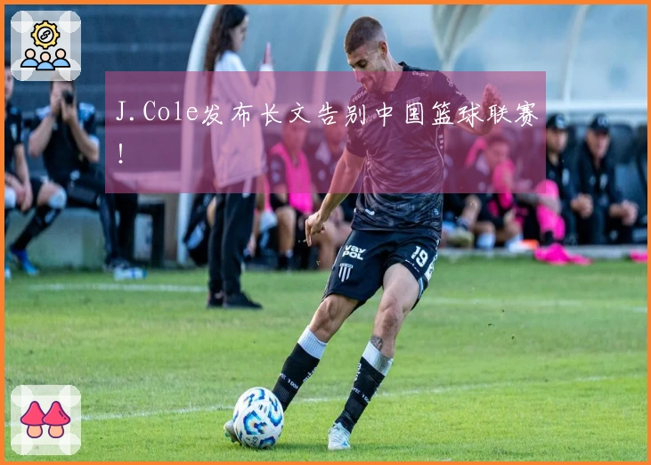 J.Cole发布长文告别中国篮球联赛！