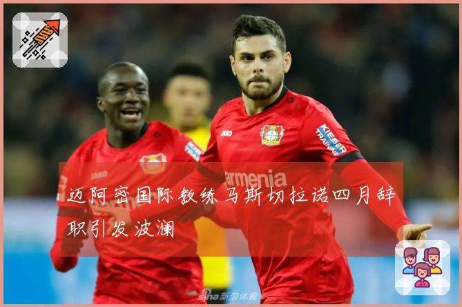 迈阿密国际教练马斯切拉诺四月辞职引发波澜